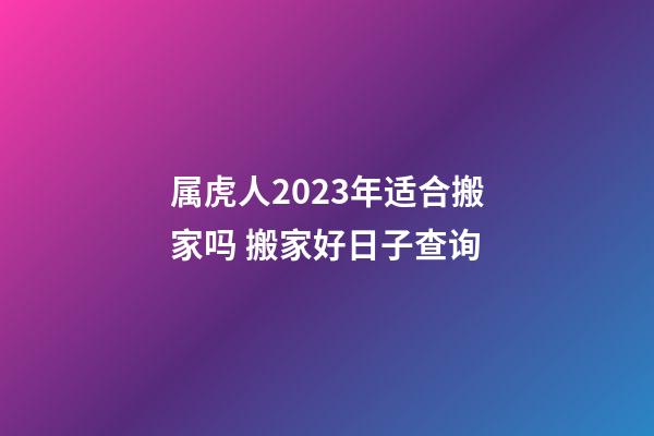 属虎人2023年适合搬家吗 搬家好日子查询